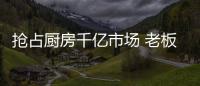 抢占厨房千亿市场 老板
、华帝等品牌各显神通