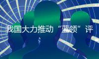 我国大力推动“蓝领”评职称、涨待遇