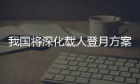 我国将深化载人登月方案论证！组织开展关键技术攻关