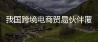 我国跨境电商贸易伙伴覆盖全球