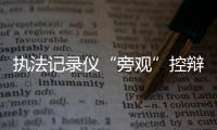 执法记录仪“旁观”控辩协商