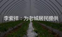 李紫祥：为老城居民提供好的产品 提升居民生活质量