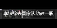 李铁辞去国家队助教一职 转任武汉卓尔主教练