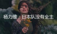 杨力维：日本队没有全主力&澳大利亚有保留 亚洲杯要做足困难准备