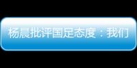 杨晨批评国足态度：我们队员穿的白的�，裤衩脏没脏 看韩国队多拼