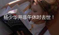 杨少华并非午休时去世！真实死因曝光更引众怒，家属呼吁不要网暴