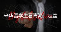 来华留学生看青海、走丝路	
、读中国 开启青藏高原“探宝”之旅