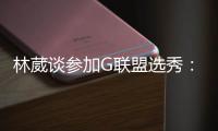林葳谈参加G联盟选秀：无论充满多少未知 还是会义无反顾走下去