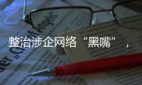 整治涉企网络“黑嘴”，国家网信办公开曝光一批典型案例