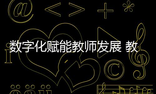 推动教师队伍建设数字化转型