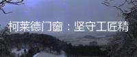 柯莱德门窗：坚守工匠精神 精铸不凡臻品