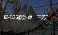 查扣26艘涉嫌“三无”船舶
，珠海开展第二季度“三无”船舶整治水上联合执法行动  