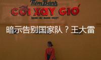 暗示告别国家队
？王大雷社媒发文：拜拜