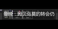 曼晚�：姆贝乌莫的转会仍在僵持；已安排与哈维