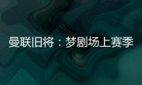 曼联旧将：梦剧场上赛季变成了噩梦剧场，今夏至少得买四个人