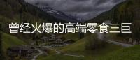 曾经火爆的高端零食三巨头，撬不开大众的钱包了