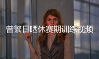 曾繁日晒休赛期训练视频 探长：他与同曦还未开始续约谈判
