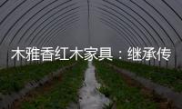 木雅香红木家具	：继承传统经典 彰显文化自信