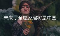 未来，全屋家居将是中国消费市场的主流