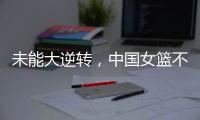 未能大逆转，中国女篮不敌澳大利亚队，韩旭拿到15+9，张子宇缺席