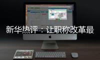 新华热评：让职称改革最大限度激发“人才红利”