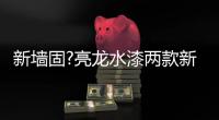 新墙固?亮龙水漆两款新品公开面世，快来围观!!