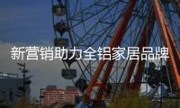 新营销助力全铝家居品牌塑造未来