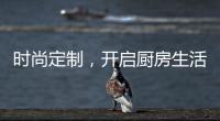 时尚定制，开启厨房生活新体验