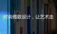 时尚雅致设计，让艺术走进生活