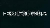 日本女足主帅�：东亚杯是吸纳新人才的良机；期待与中国队交手