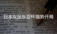 日本女足东亚杯强势开局
，4