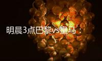 明晨3点巴黎vs皇马
：新老欧冠之王对决！姆巴佩对旧主能否破门？