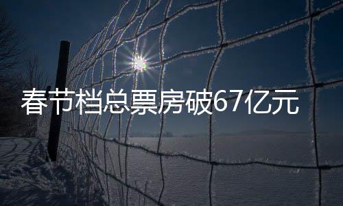 2023年春节档期总票房67.24亿