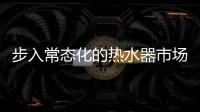 步入常态化的热水器市场
，主流品牌正在收割红利