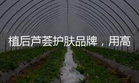 植后芦荟护肤品牌
，用高品质定义新国货