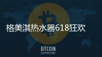 格美淇热水器618狂欢活动劲爆开启	！FUN肆嗨go	，优惠超你所想！