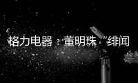 格力电器：董明珠“绯闻”是造谣，已向公安机关报案