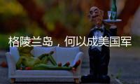 格陵兰岛，何以成美国军事版图“关键棋子”？