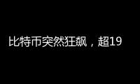 比特币突然狂飙，超19万人爆仓�！