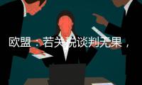 欧盟：若关税谈判无果，将公布对美新反制措施