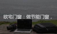 欧宅门窗：做节能门窗
，共建“绿色建筑”发展
