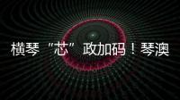 横琴“芯”政加码	！琴澳协同锻造大湾区创新引擎