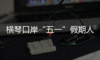 横琴口岸“五一”假期人车两旺，单日客流创历史新高