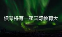 横琴将有一座国际教育大学城！目前已动工