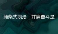 潍柴式浪漫
：并肩奋斗是最长情的告白