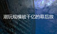 潮玩规模破千亿的幕后故事