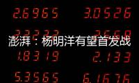 澎湃：杨明洋有望首发战巴林，锋线两人消耗大可能会有调整