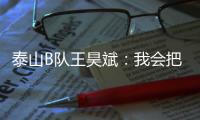 泰山B队王昊斌：我会把状态继续延续下去，为球队取得更好的成绩