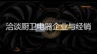 洽谈厨卫电器企业与经销商如何共荣共生�，互惠会利?