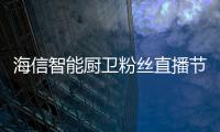 海信智能厨卫粉丝直播节圆满收官 智慧厨居嗨爆全场